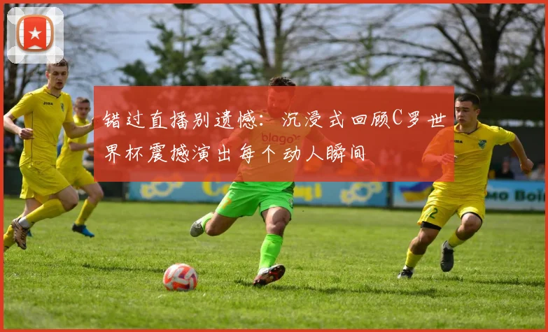 错过直播别遗憾:沉浸式回顾C罗世界杯震撼演出每个动人瞬间