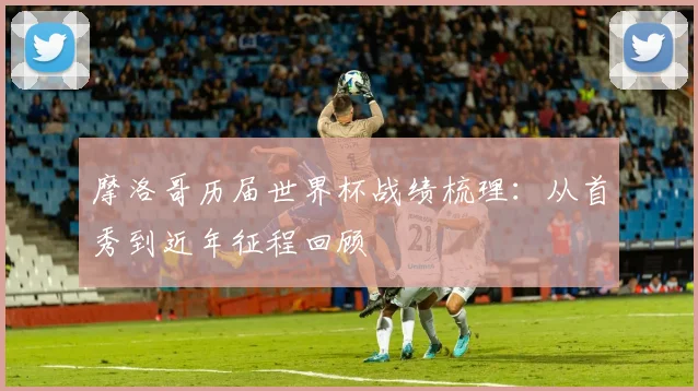 摩洛哥历届世界杯战绩梳理:从首秀到近年征程回顾