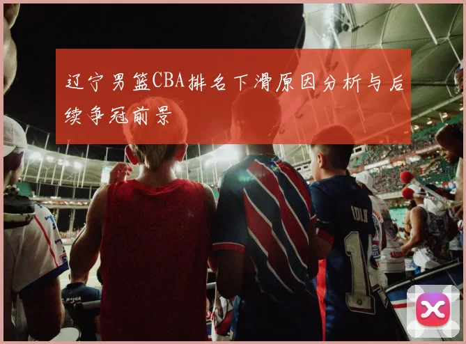 辽宁男篮CBA排名下滑原因分析与后续争冠前景