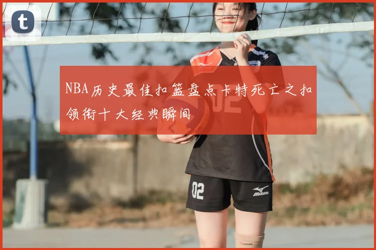 NBA历史最佳扣篮盘点卡特死亡之扣领衔十大经典瞬间