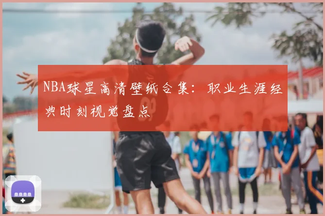 NBA球星高清壁纸合集:职业生涯经典时刻视觉盘点