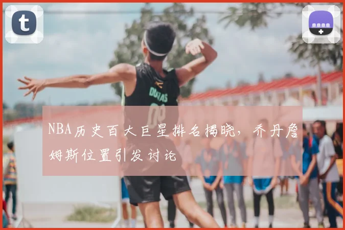 NBA历史百大巨星排名揭晓,乔丹詹姆斯位置引发讨论