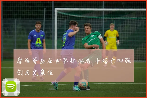 摩洛哥历届世界杯排名 卡塔尔四强创历史最佳