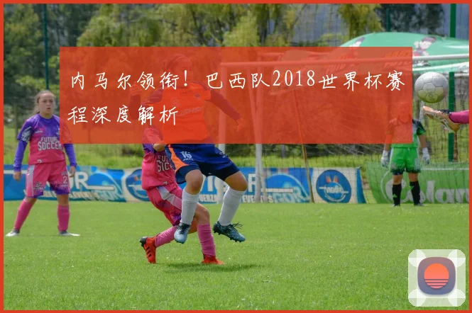 内马尔领衔!巴西队2018世界杯赛程深度解析