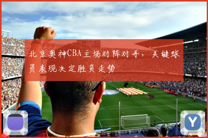 北京奥神CBA主场对阵对手，关键球员表现决定胜负走势