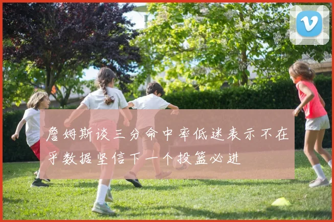 詹姆斯谈三分命中率低迷表示不在乎数据坚信下一个投篮必进