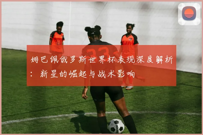 姆巴佩俄罗斯世界杯表现深度解析:新星的崛起与战术影响