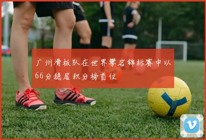 广州滑板队在世界攀岩锦标赛中以66分稳居积分榜首位