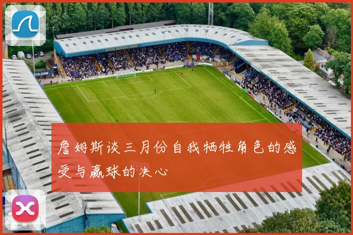 詹姆斯谈三月份自我牺牲角色的感受与赢球的决心