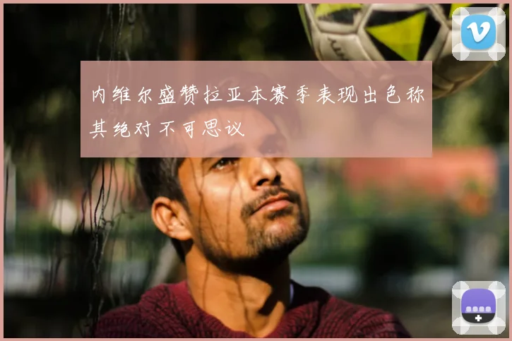内维尔盛赞拉亚本赛季表现出色称其绝对不可思议