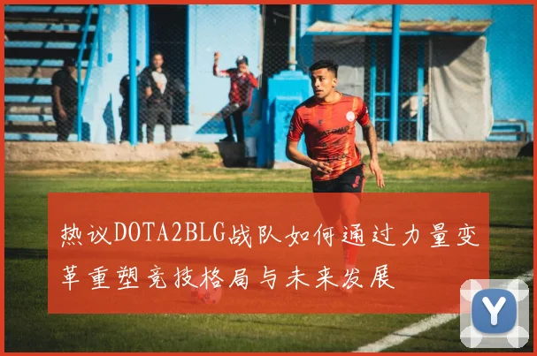 热议DOTA2BLG战队如何通过力量变革重塑竞技格局与未来发展