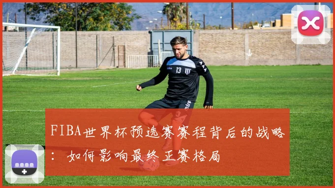 FIBA世界杯预选赛赛程背后的战略:如何影响最终正赛格局