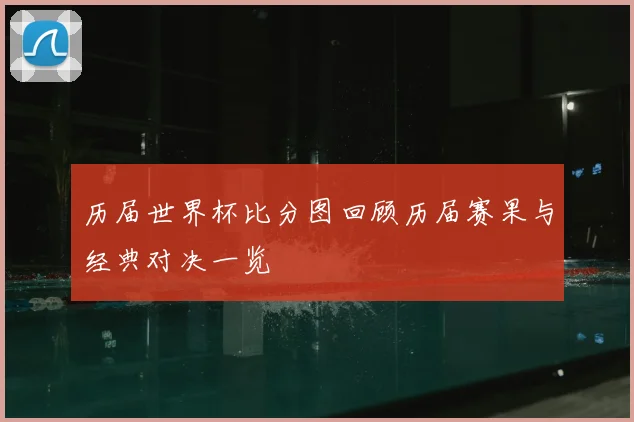 历届世界杯比分图回顾历届赛果与经典对决一览