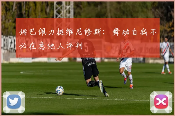 姆巴佩力挺维尼修斯：舞动自我不必在意他人评判