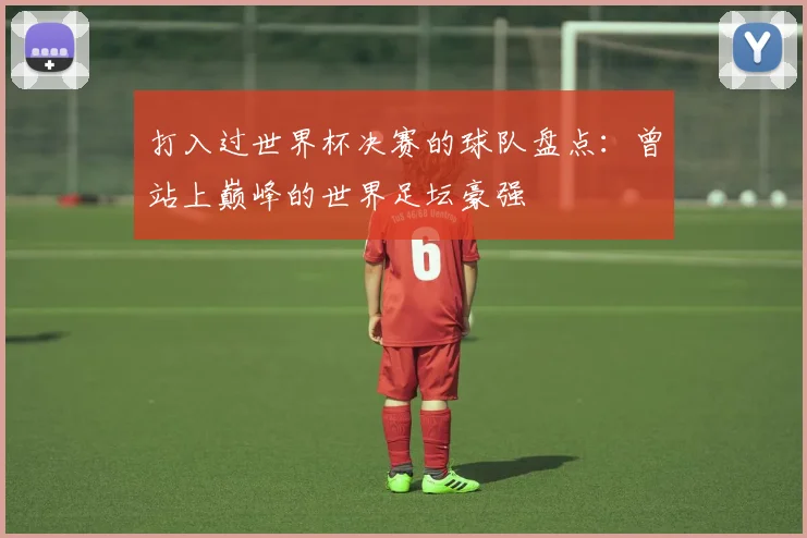 打入过世界杯决赛的球队盘点:曾站上巅峰的世界足坛豪强