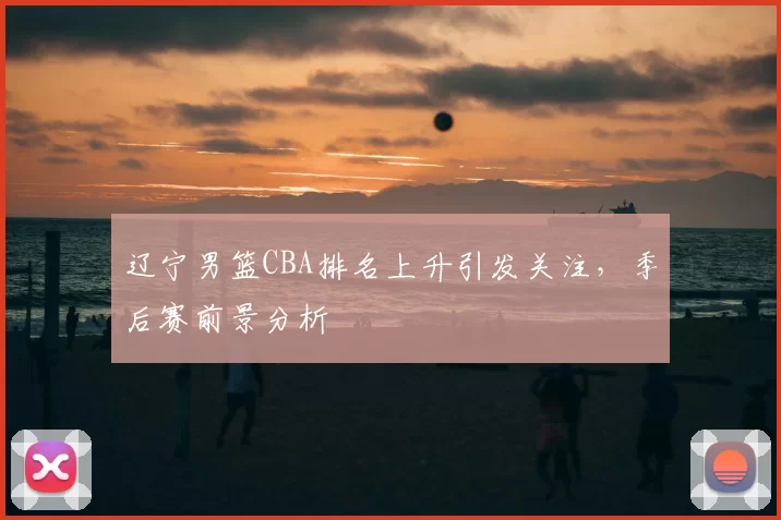 辽宁男篮CBA排名上升引发关注，季后赛前景分析