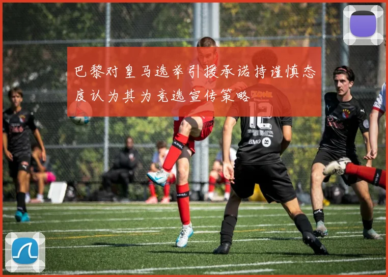 巴黎对皇马选举引援承诺持谨慎态度认为其为竞选宣传策略