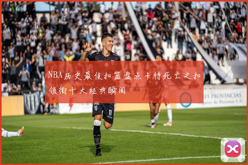NBA历史最佳扣篮盘点卡特死亡之扣领衔十大经典瞬间