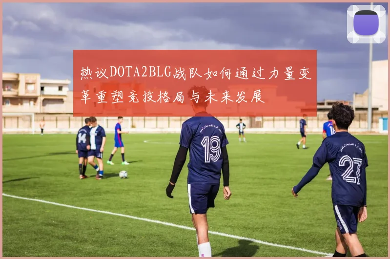热议DOTA2BLG战队如何通过力量变革重塑竞技格局与未来发展