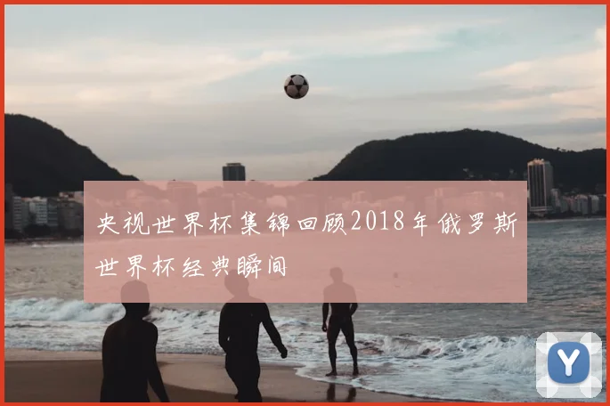 央视世界杯集锦回顾2018年俄罗斯世界杯经典瞬间