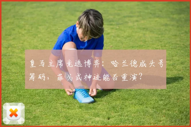 皇马主席竞选博弈:哈兰德成头号筹码,菲戈式神迹能否重演?