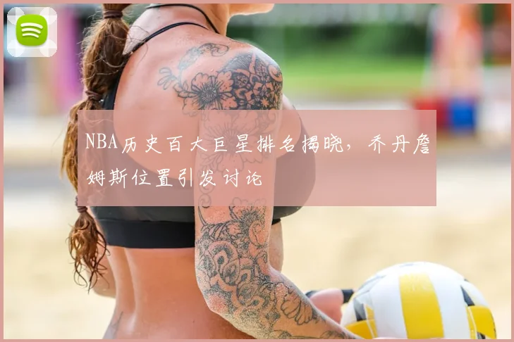 NBA历史百大巨星排名揭晓，乔丹詹姆斯位置引发讨论
