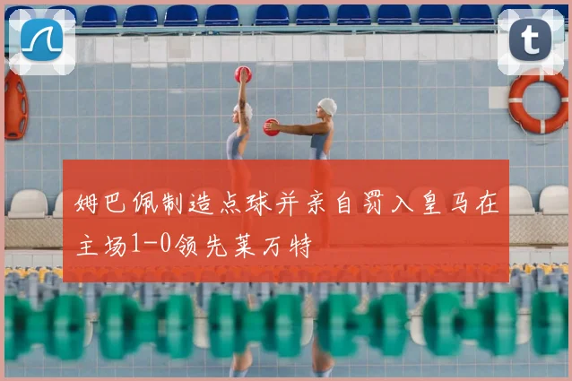 姆巴佩制造点球并亲自罚入皇马在主场1-0领先莱万特
