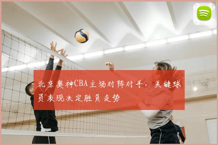北京奥神CBA主场对阵对手,关键球员表现决定胜负走势