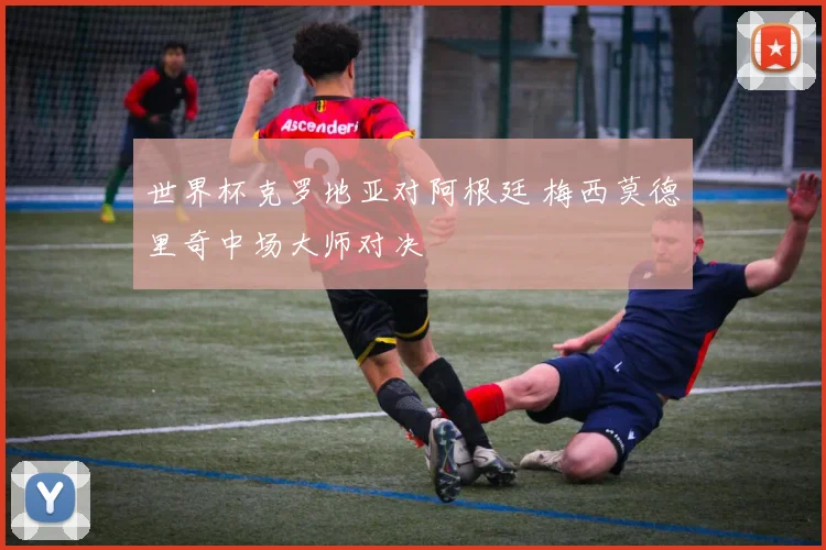 世界杯克罗地亚对阿根廷 梅西莫德里奇中场大师对决