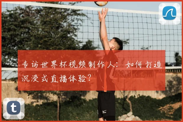 专访世界杯视频制作人：如何打造沉浸式直播体验？