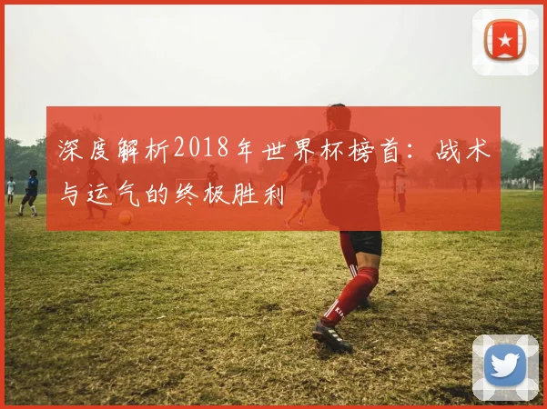深度解析2018年世界杯榜首:战术与运气的终极胜利