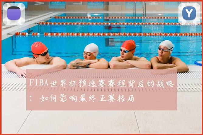 FIBA世界杯预选赛赛程背后的战略:如何影响最终正赛格局