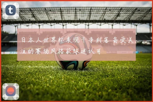 日本人世界杯表现干净利落 备受关注的赛场风格获球迷认可