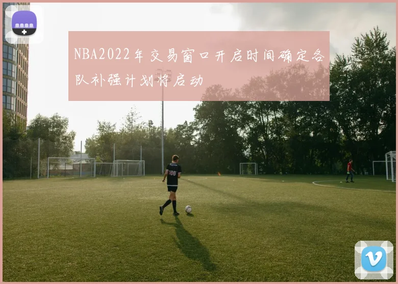 NBA2022年交易窗口开启时间确定各队补强计划将启动
