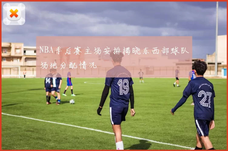 NBA季后赛主场安排揭晓东西部球队场地分配情况