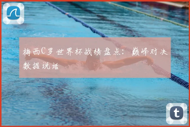 梅西C罗世界杯战绩盘点：巅峰对决数据说话