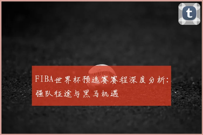 FIBA世界杯预选赛赛程深度分析:强队征途与黑马机遇