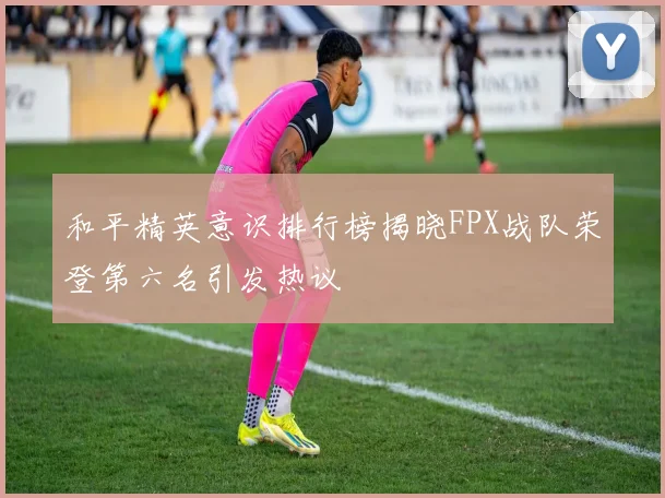 和平精英意识排行榜揭晓FPX战队荣登第六名引发热议