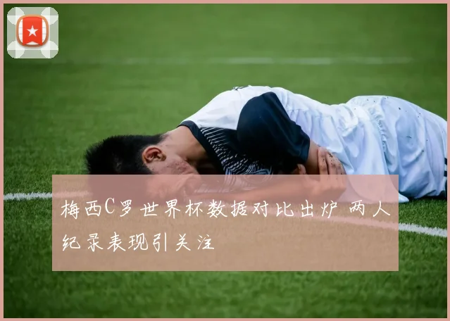 梅西C罗世界杯数据对比出炉 两人纪录表现引关注