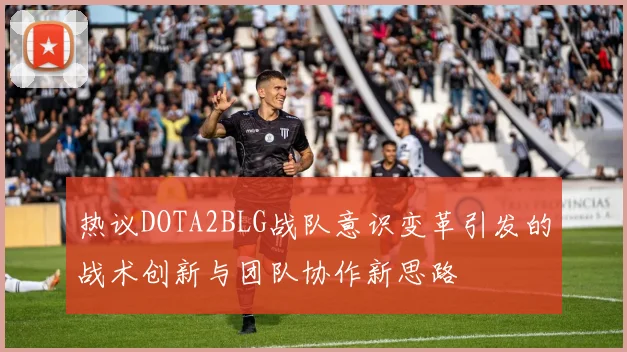 热议DOTA2BLG战队意识变革引发的战术创新与团队协作新思路