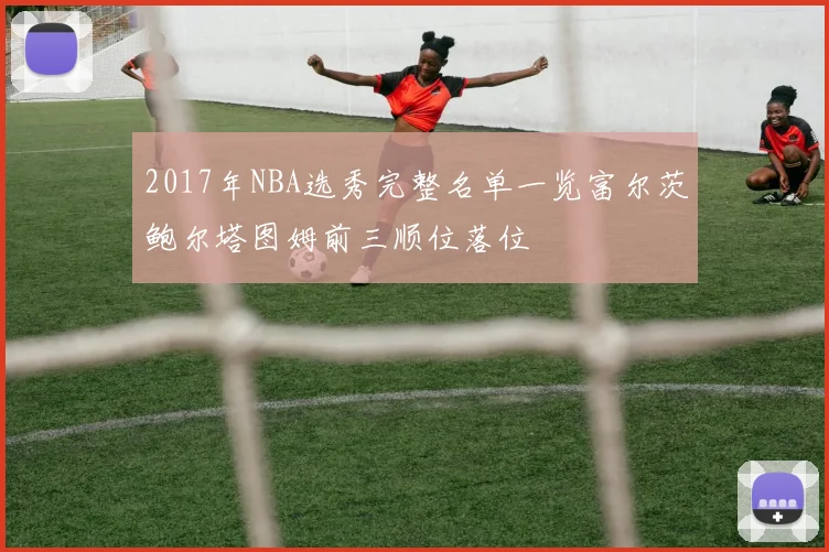 2017年NBA选秀完整名单一览富尔茨鲍尔塔图姆前三顺位落位