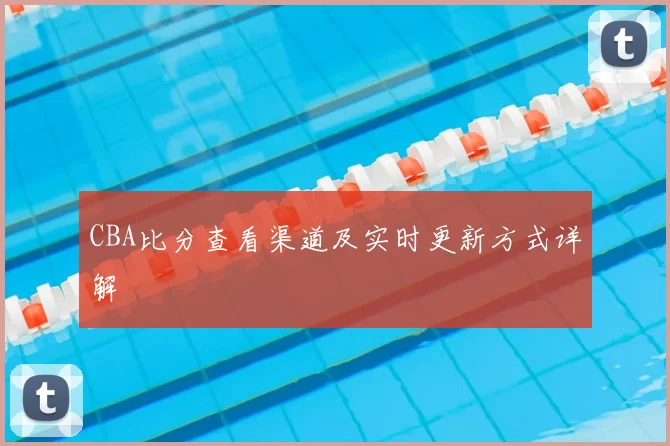 CBA比分查看渠道及实时更新方式详解