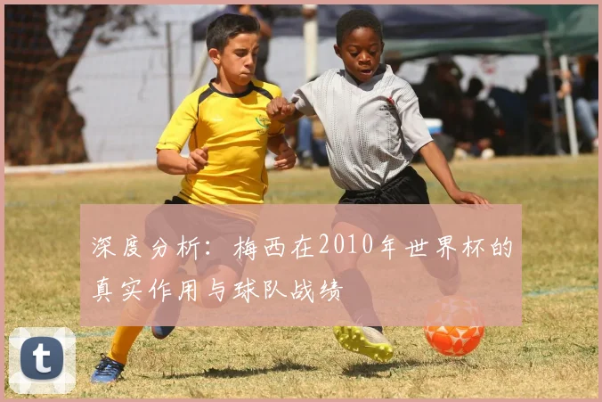 深度分析：梅西在2010年世界杯的真实作用与球队战绩