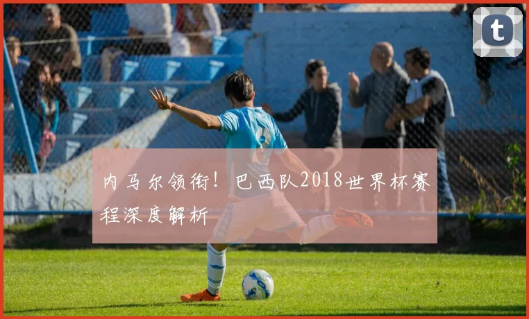 内马尔领衔!巴西队2018世界杯赛程深度解析