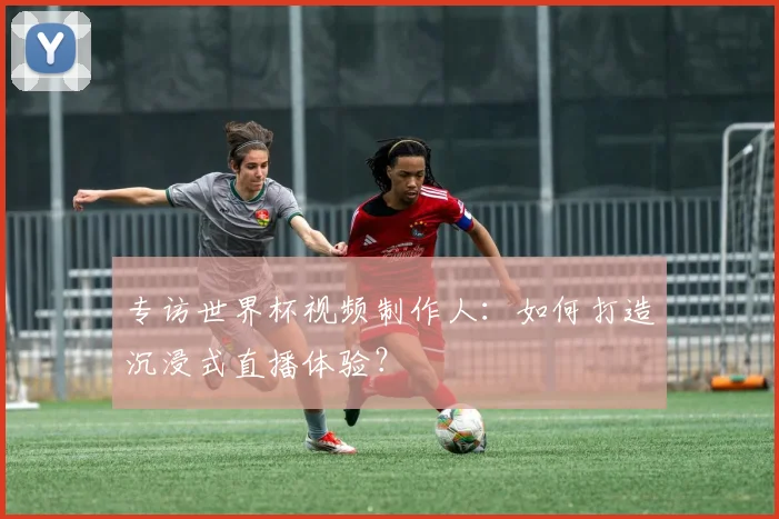 专访世界杯视频制作人：如何打造沉浸式直播体验？