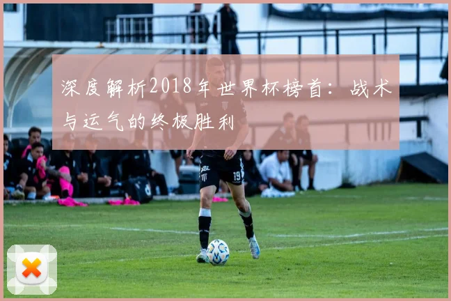 深度解析2018年世界杯榜首:战术与运气的终极胜利